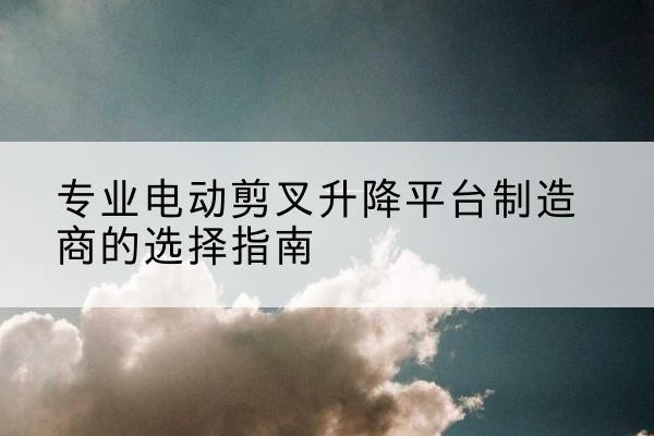 仓山电动剪叉升降平台厂家-专业电动剪叉升降平台制造商的选择指南