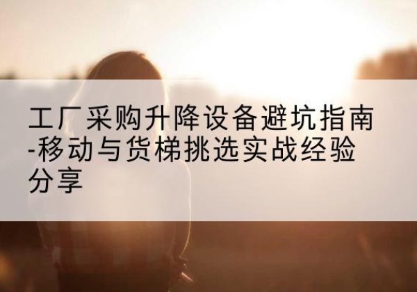 仓山移动式升降机怎么选-工厂采购升降设备避坑指南-移动与货梯挑选实战经验分享