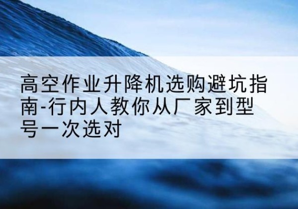 仓山升降平台厂家-高空作业升降机选购避坑指南-行内人教你从厂家到型号一次选对