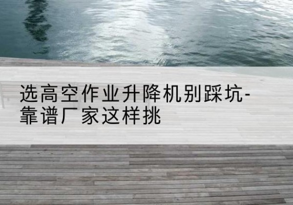 仓山剪叉式升降机厂家-选高空作业升降机别踩坑-靠谱厂家这样挑
