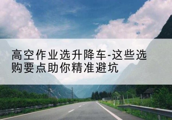 仓山升降车厂家-高空作业选升降车-这些选购要点助你*避坑
