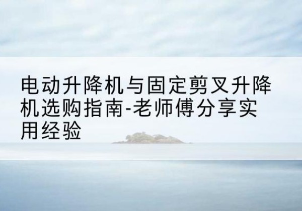 仓山电动升降机怎么选-电动升降机与固定剪叉升降机选购指南-老师傅分享实用经验