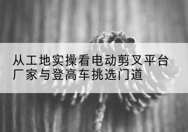 仓山电动剪叉升降平台厂家-从工地实操看电动剪叉平台厂家与登高车挑选门道