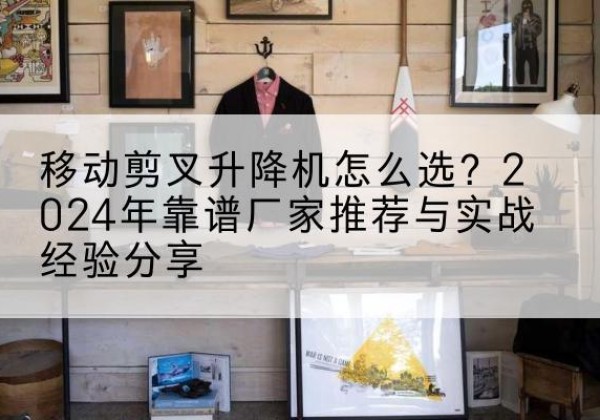 仓山升降平台厂家推荐-移动剪叉升降机怎么选？2024年靠谱厂家推荐与实战经验分享