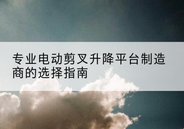 仓山电动剪叉升降平台厂家-专业电动剪叉升降平台制造商的选择指南